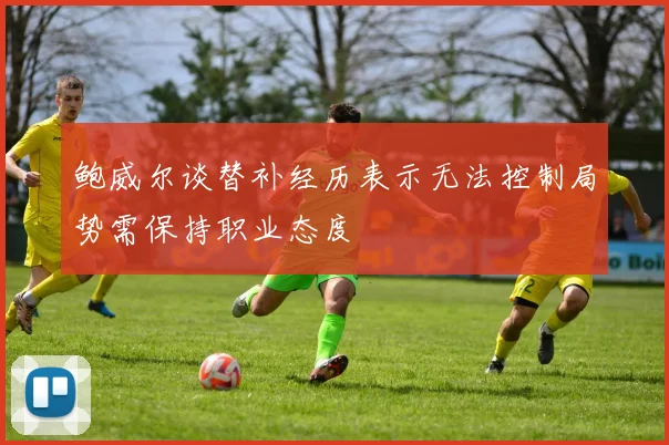 鲍威尔谈替补经历表示无法控制局势需保持职业态度
