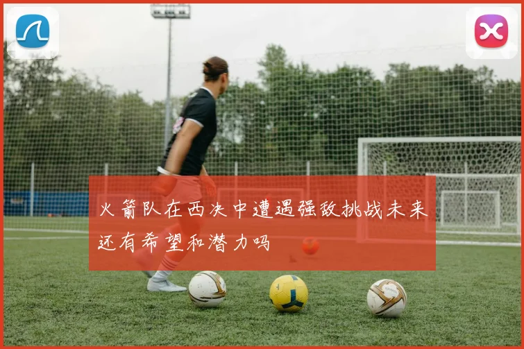 火箭队在西决中遭遇强敌挑战未来还有希望和潜力吗