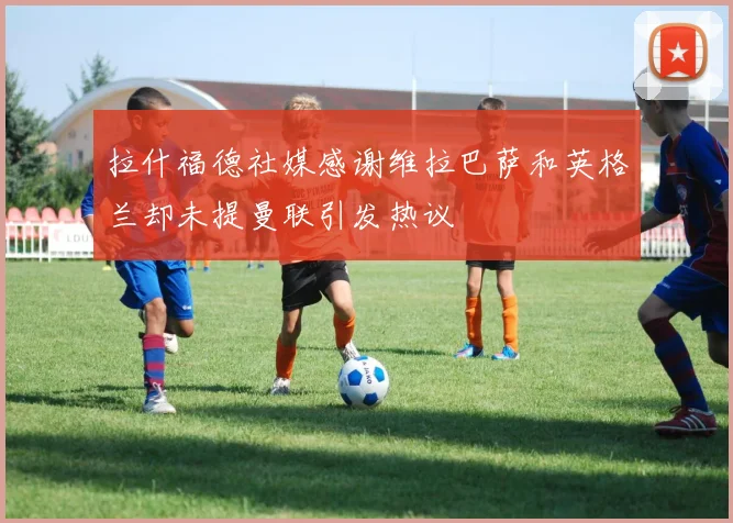 拉什福德社媒感谢维拉巴萨和英格兰却未提曼联引发热议