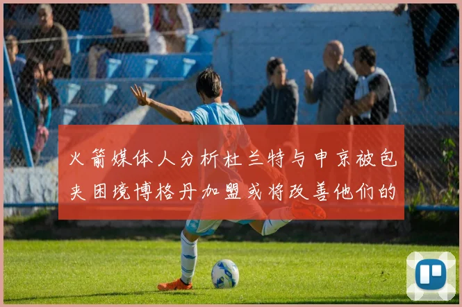火箭媒体人分析杜兰特与申京被包夹困境博格丹加盟或将改善他们的进攻空间