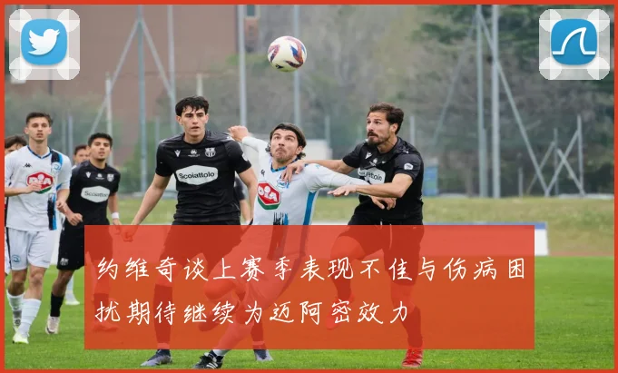 约维奇谈上赛季表现不佳与伤病困扰期待继续为迈阿密效力