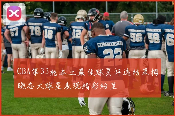 CBA第33轮本土最佳球员评选结果揭晓各大球星表现精彩纷呈