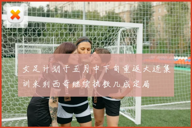 女足计划于五月中下旬重返大连集训米利西奇继续执教几成定局