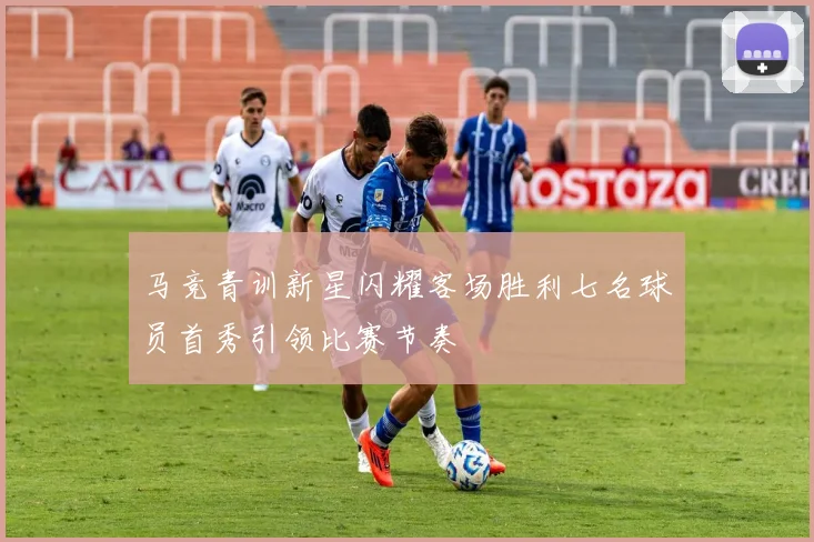 马竞青训新星闪耀客场胜利七名球员首秀引领比赛节奏