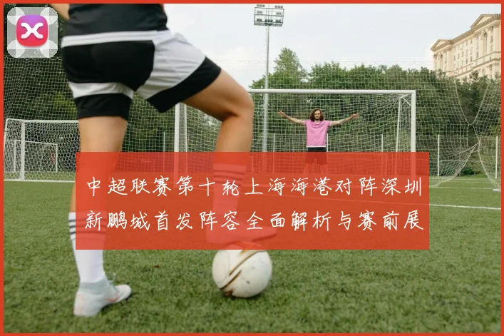 中超联赛第十轮上海海港对阵深圳新鹏城首发阵容全面解析与赛前展望