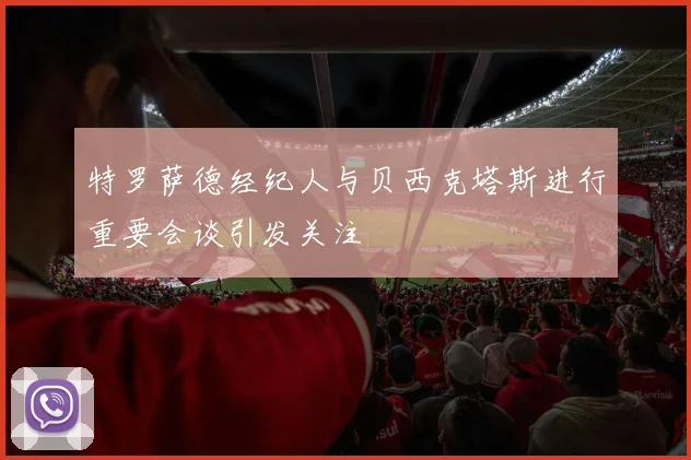 特罗萨德经纪人与贝西克塔斯进行重要会谈引发关注