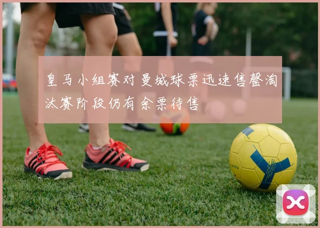 皇马小组赛对曼城球票迅速售罄淘汰赛阶段仍有余票待售